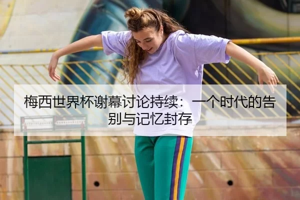梅西世界杯谢幕讨论持续：一个时代的告别与记忆封存